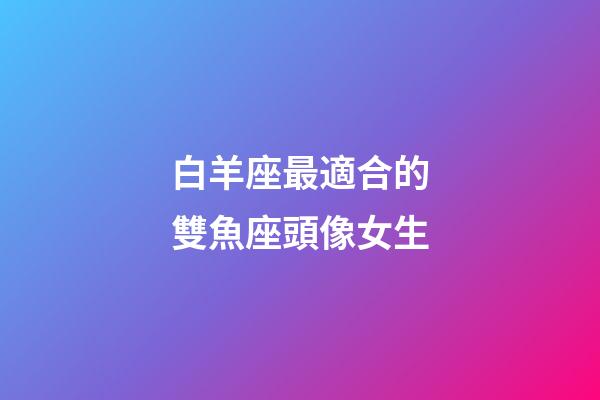 白羊座最適合的雙魚座頭像女生-第1張-星座運勢-玄機派