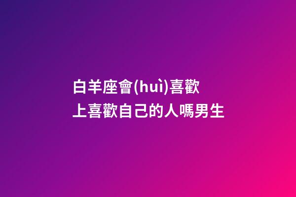 白羊座會(huì)喜歡上喜歡自己的人嗎男生-第1張-星座運(yùn)勢-玄機(jī)派