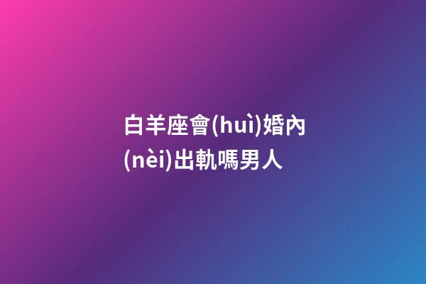 白羊座會(huì)婚內(nèi)出軌嗎男人-第1張-星座運(yùn)勢(shì)-玄機(jī)派