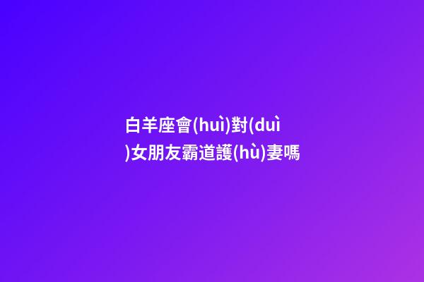 白羊座會(huì)對(duì)女朋友霸道護(hù)妻嗎-第1張-星座運(yùn)勢(shì)-玄機(jī)派