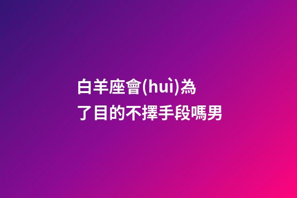 白羊座會(huì)為了目的不擇手段嗎男-第1張-星座運(yùn)勢(shì)-玄機(jī)派