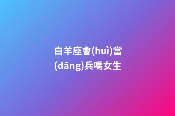白羊座會(huì)當(dāng)兵嗎女生-第1張-星座運(yùn)勢(shì)-玄機(jī)派