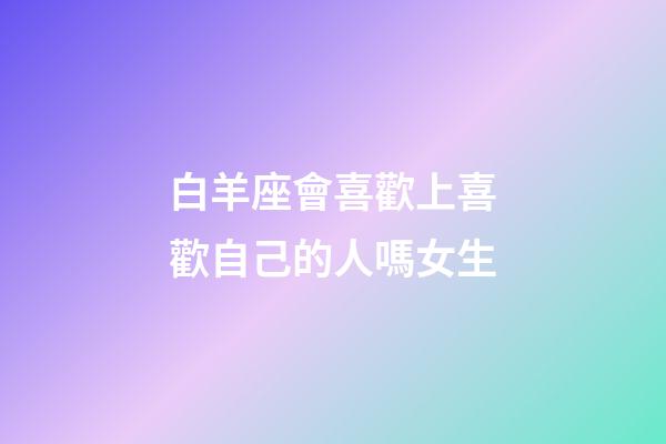 白羊座會喜歡上喜歡自己的人嗎女生-第1張-星座運勢-玄機派