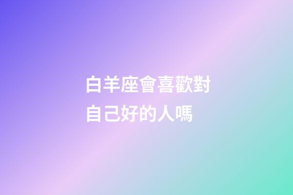 白羊座會喜歡對自己好的人嗎-第1張-星座運勢-玄機派