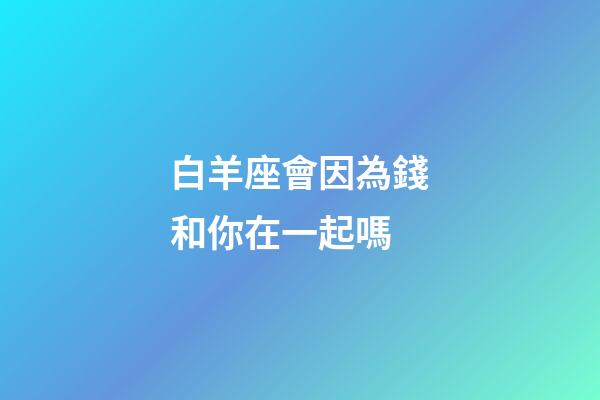 白羊座會因為錢和你在一起嗎-第1張-星座運勢-玄機派