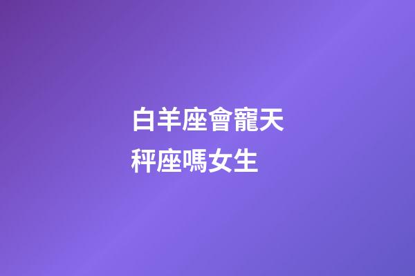 白羊座會寵天秤座嗎女生-第1張-星座運勢-玄機派
