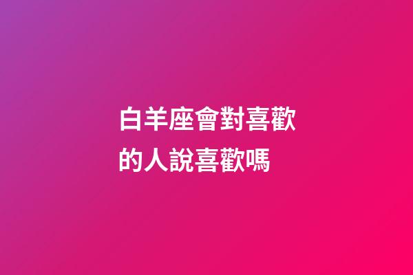 白羊座會對喜歡的人說喜歡嗎-第1張-星座運勢-玄機派