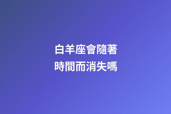 白羊座會隨著時間而消失嗎-第1張-星座運勢-玄機派