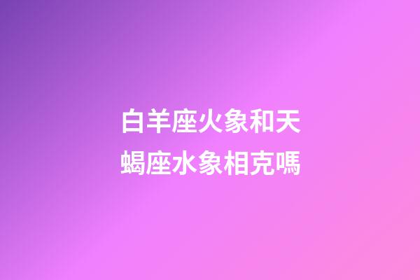 白羊座火象和天蝎座水象相克嗎-第1張-星座運勢-玄機派