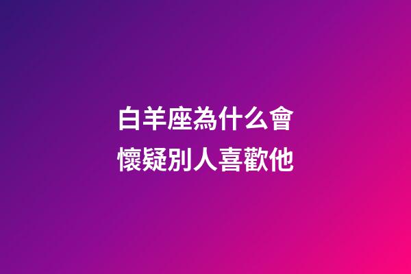 白羊座為什么會懷疑別人喜歡他-第1張-星座運勢-玄機派