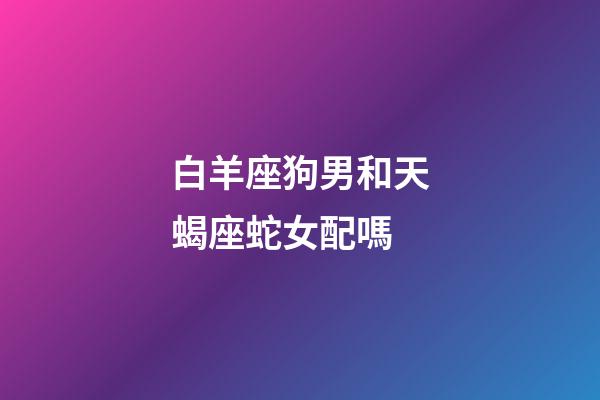 白羊座狗男和天蝎座蛇女配嗎-第1張-星座運勢-玄機派