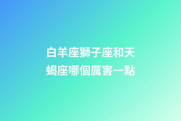 白羊座獅子座和天蝎座哪個厲害一點-第1張-星座運勢-玄機派