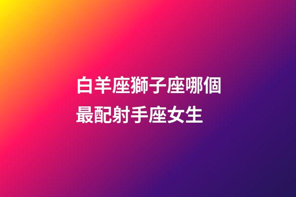 白羊座獅子座哪個最配射手座女生-第1張-星座運勢-玄機派