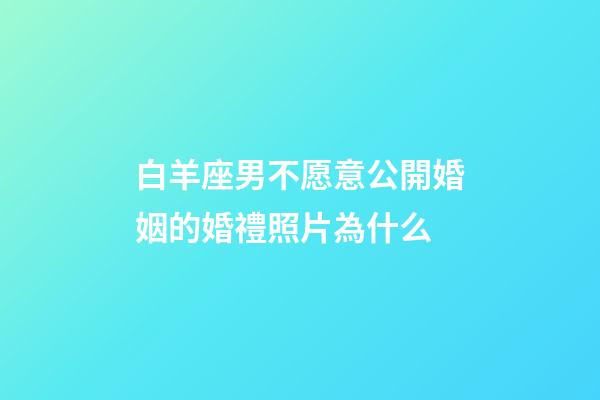 白羊座男不愿意公開婚姻的婚禮照片為什么-第1張-星座運勢-玄機派