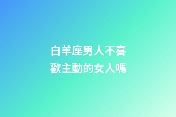 白羊座男人不喜歡主動的女人嗎-第1張-星座運勢-玄機派