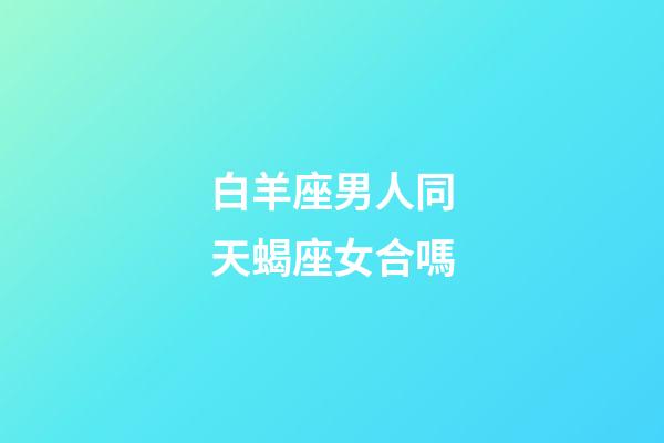 白羊座男人同天蝎座女合嗎-第1張-星座運勢-玄機派