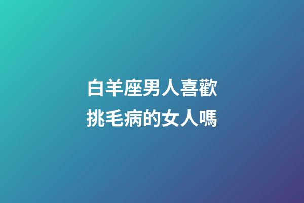 白羊座男人喜歡挑毛病的女人嗎-第1張-星座運(yùn)勢-玄機(jī)派