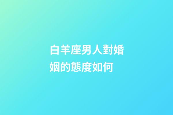 白羊座男人對婚姻的態度如何-第1張-星座運勢-玄機派