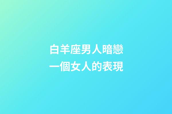 白羊座男人暗戀一個女人的表現-第1張-星座運勢-玄機派