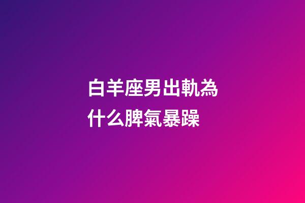 白羊座男出軌為什么脾氣暴躁-第1張-星座運勢-玄機派