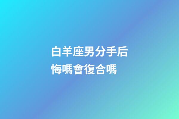 白羊座男分手后悔嗎會復合嗎-第1張-星座運勢-玄機派