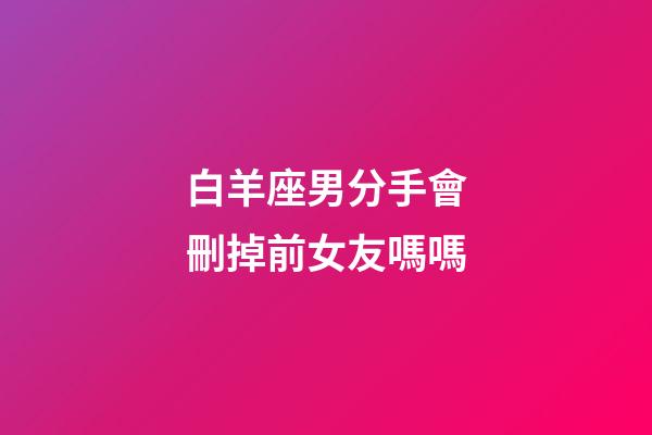 白羊座男分手會刪掉前女友嗎嗎-第1張-星座運勢-玄機派