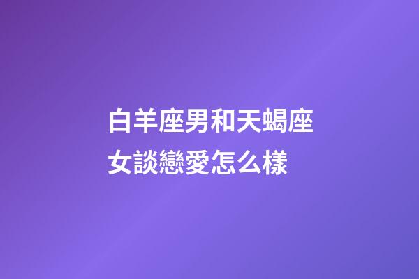 白羊座男和天蝎座女談戀愛怎么樣-第1張-星座運勢-玄機派