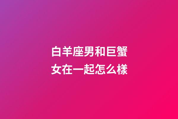 白羊座男和巨蟹女在一起怎么樣-第1張-星座運勢-玄機派