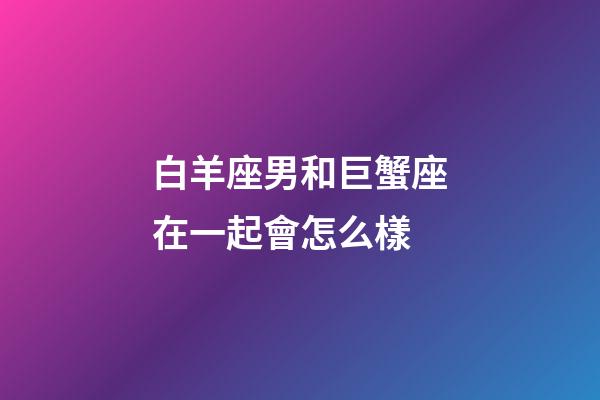 白羊座男和巨蟹座在一起會怎么樣-第1張-星座運勢-玄機派