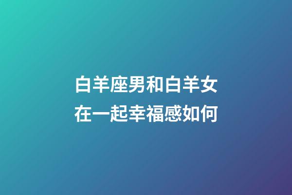 白羊座男和白羊女在一起幸福感如何-第1張-星座運勢-玄機派