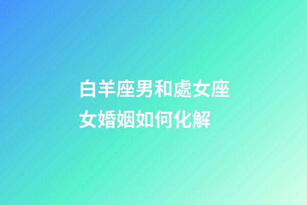 白羊座男和處女座女婚姻如何化解-第1張-星座運勢-玄機派