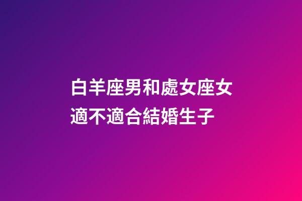 白羊座男和處女座女適不適合結婚生子-第1張-星座運勢-玄機派