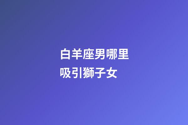 白羊座男哪里吸引獅子女-第1張-星座運勢-玄機派