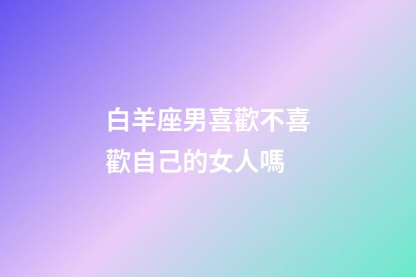 白羊座男喜歡不喜歡自己的女人嗎-第1張-星座運勢-玄機派