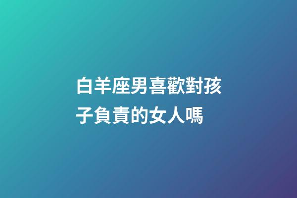 白羊座男喜歡對孩子負責的女人嗎-第1張-星座運勢-玄機派