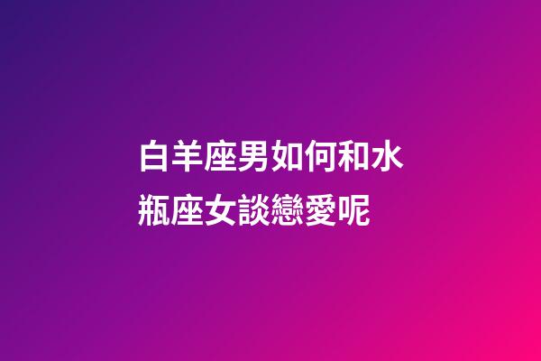 白羊座男如何和水瓶座女談戀愛呢-第1張-星座運勢-玄機派