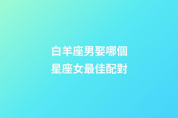 白羊座男娶哪個星座女最佳配對-第1張-星座運(yùn)勢-玄機(jī)派