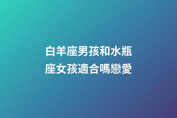 白羊座男孩和水瓶座女孩適合嗎戀愛-第1張-星座運勢-玄機派
