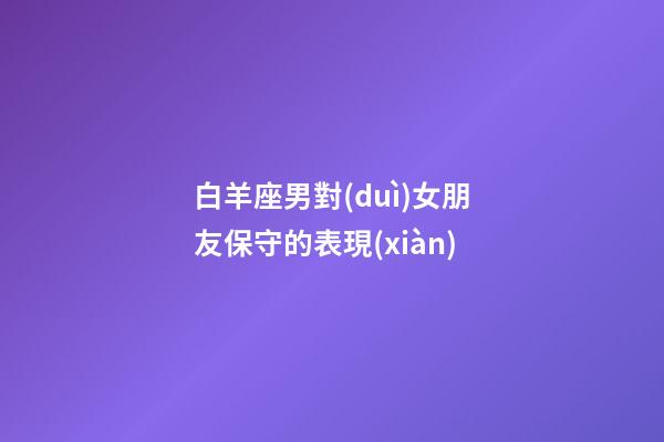 白羊座男對(duì)女朋友保守的表現(xiàn)-第1張-星座運(yùn)勢(shì)-玄機(jī)派