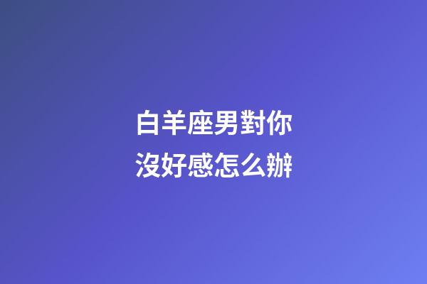 白羊座男對你沒好感怎么辦-第1張-星座運勢-玄機派