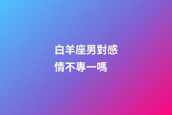 白羊座男對感情不專一嗎-第1張-星座運(yùn)勢-玄機(jī)派