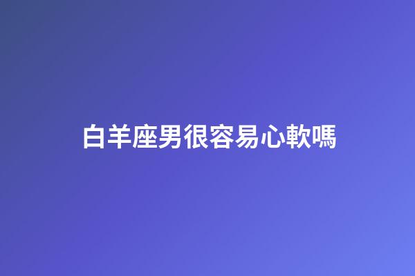白羊座男很容易心軟嗎-第1張-星座運(yùn)勢-玄機(jī)派
