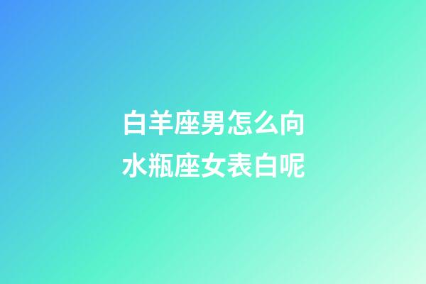 白羊座男怎么向水瓶座女表白呢-第1張-星座運勢-玄機派