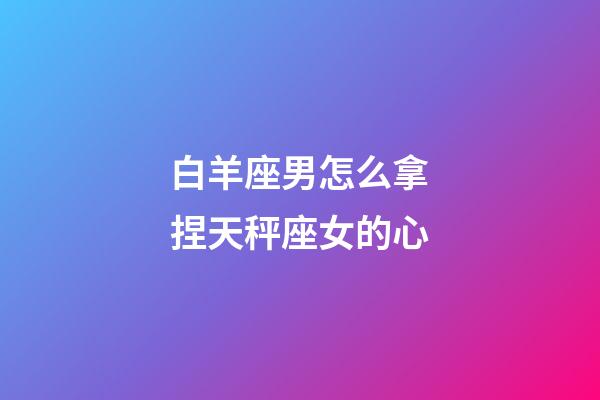 白羊座男怎么拿捏天秤座女的心-第1張-星座運勢-玄機派