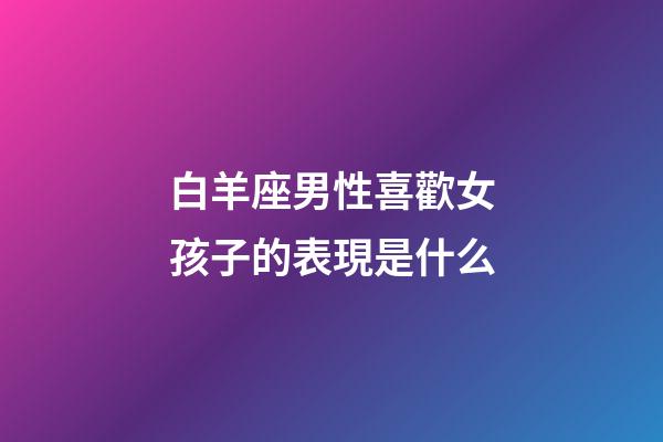 白羊座男性喜歡女孩子的表現是什么-第1張-星座運勢-玄機派