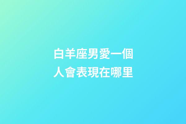 白羊座男愛一個人會表現在哪里-第1張-星座運勢-玄機派