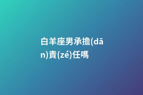 白羊座男承擔(dān)責(zé)任嗎-第1張-星座運勢-玄機(jī)派