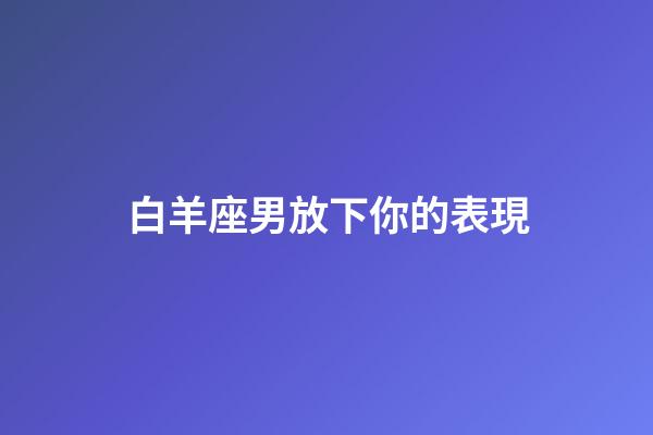 白羊座男放下你的表現-第1張-星座運勢-玄機派