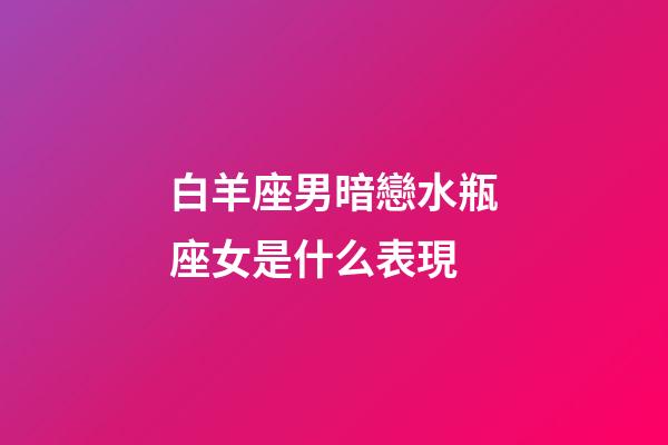 白羊座男暗戀水瓶座女是什么表現-第1張-星座運勢-玄機派