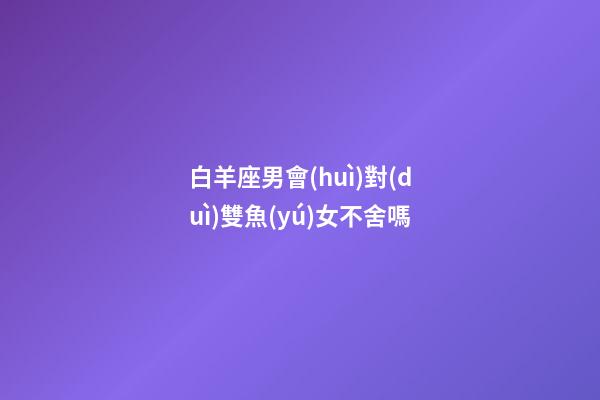 白羊座男會(huì)對(duì)雙魚(yú)女不舍嗎-第1張-星座運(yùn)勢(shì)-玄機(jī)派
